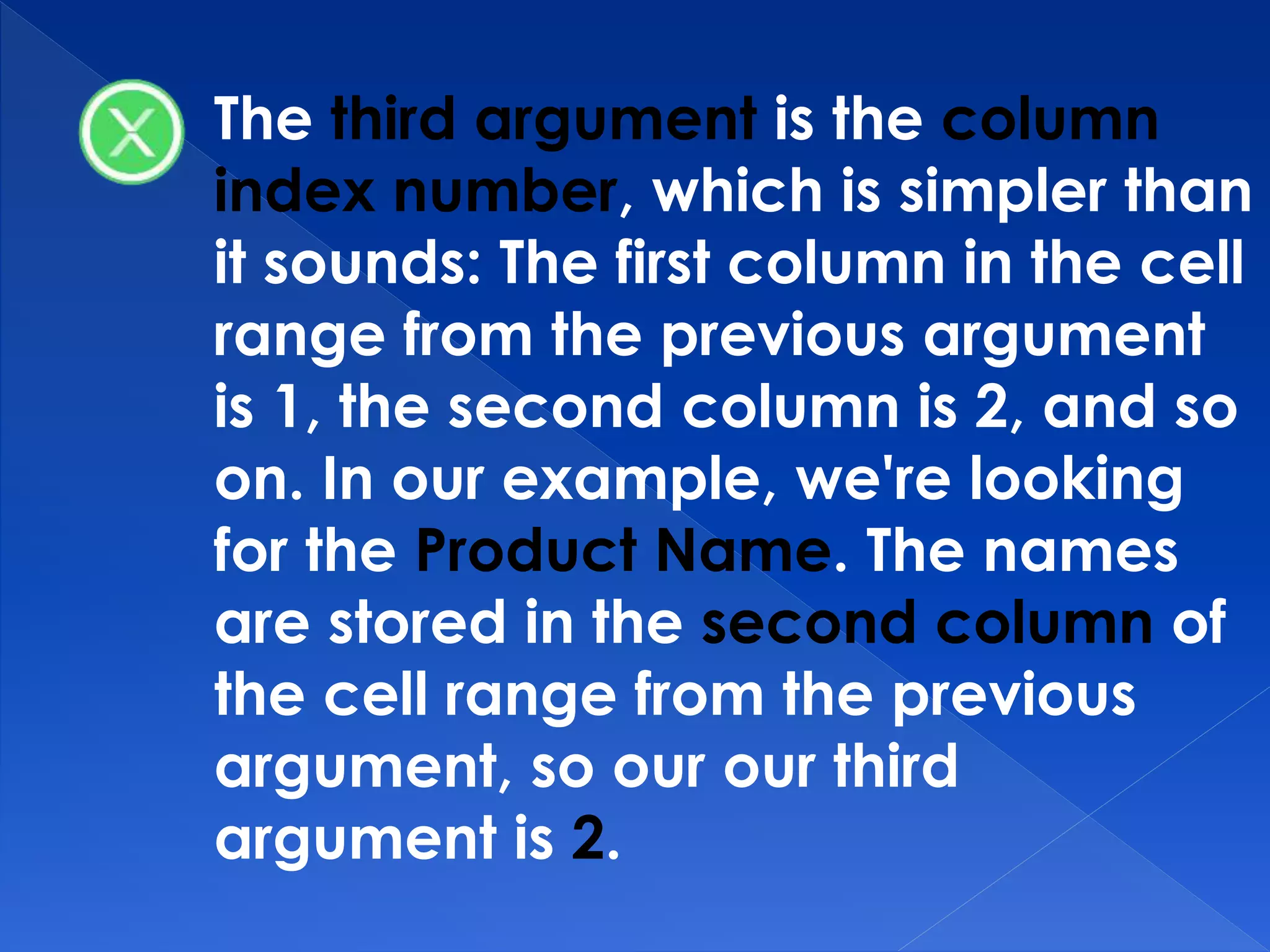 The third argument is the column
index number, which is simpler than
it sounds: The first column in the cell
range from the previous argument
is 1, the second column is 2, and so
on. In our example, we're looking
for the Product Name. The names
are stored in the second column of
the cell range from the previous
argument, so our our third
argument is 2.
 
