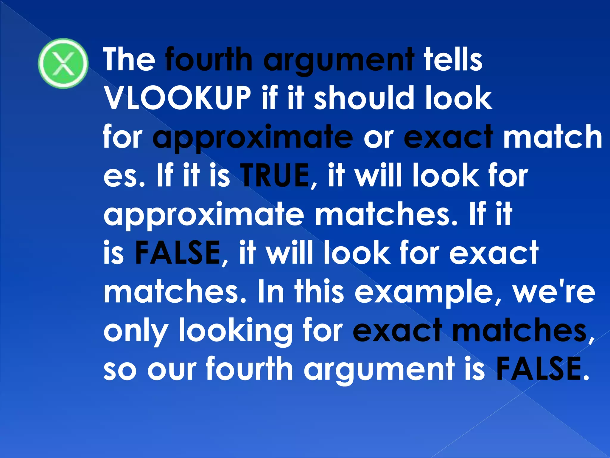 The fourth argument tells
VLOOKUP if it should look
for approximate or exact match
es. If it is TRUE, it will look for
approximate matches. If it
is FALSE, it will look for exact
matches. In this example, we're
only looking for exact matches,
so our fourth argument is FALSE.
 