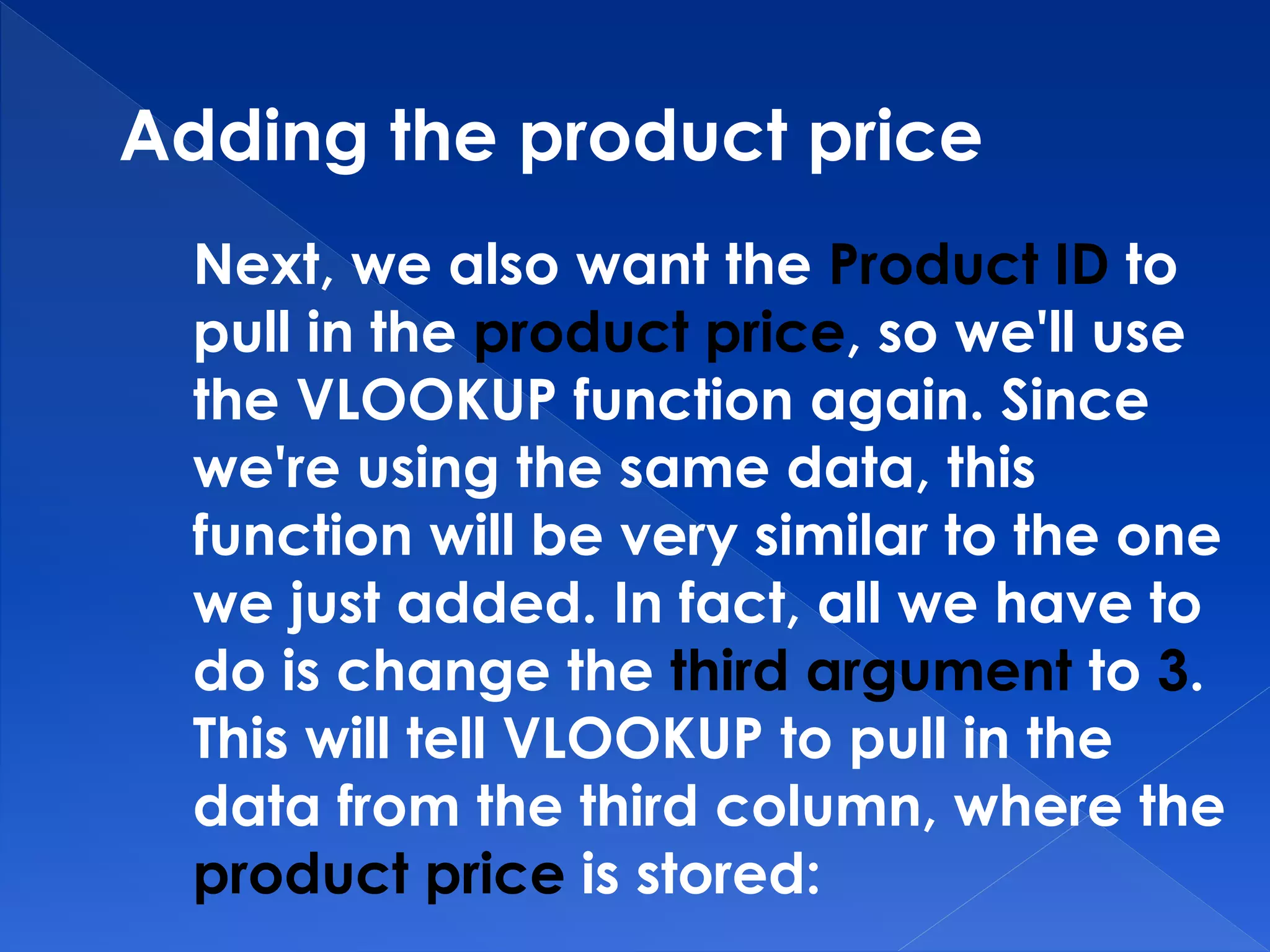 Adding the product price
Next, we also want the Product ID to
pull in the product price, so we'll use
the VLOOKUP function again. Since
we're using the same data, this
function will be very similar to the one
we just added. In fact, all we have to
do is change the third argument to 3.
This will tell VLOOKUP to pull in the
data from the third column, where the
product price is stored:
 