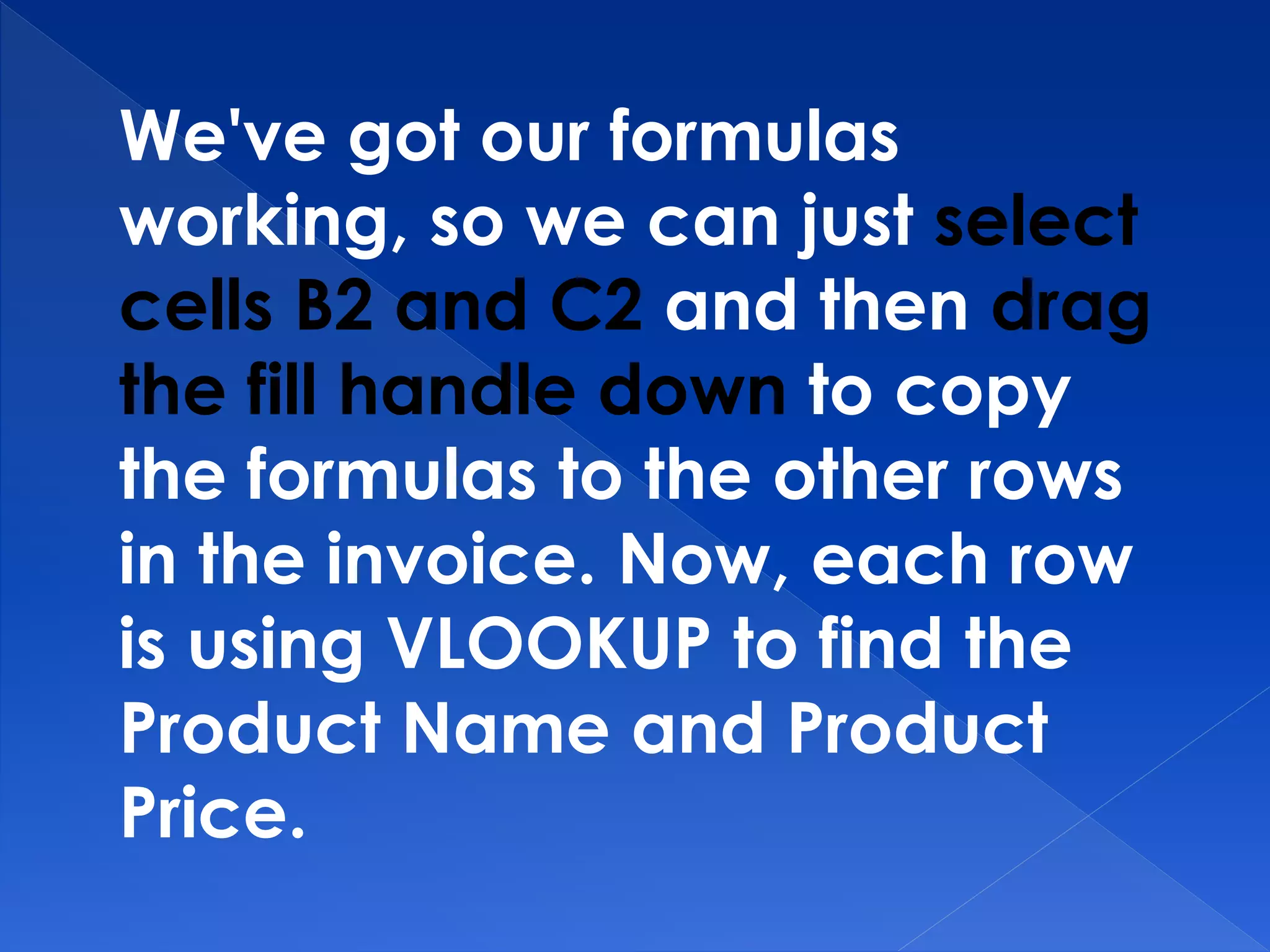 We've got our formulas
working, so we can just select
cells B2 and C2 and then drag
the fill handle down to copy
the formulas to the other rows
in the invoice. Now, each row
is using VLOOKUP to find the
Product Name and Product
Price.
 