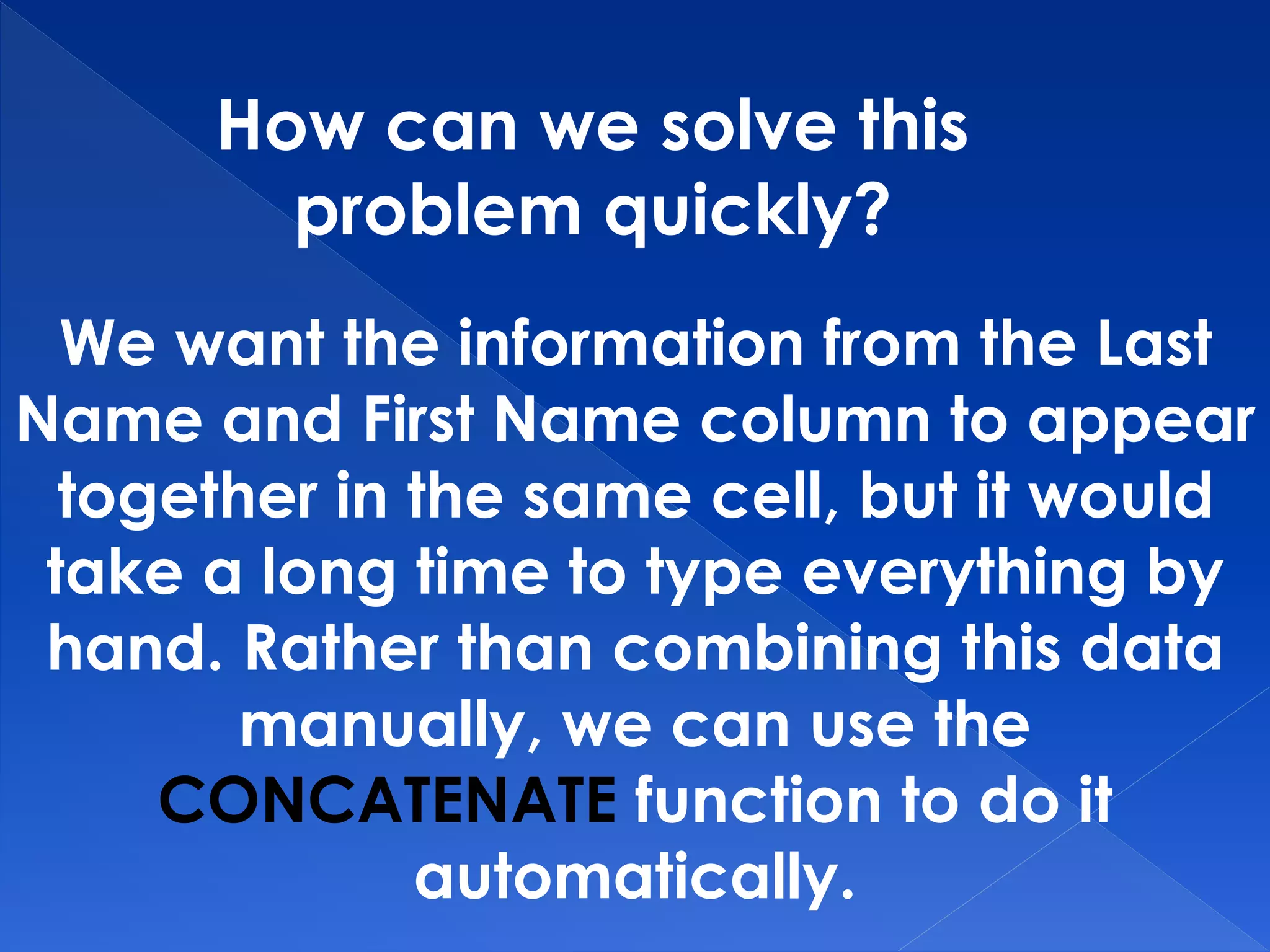 How can we solve this
problem quickly?
We want the information from the Last
Name and First Name column to appear
together in the same cell, but it would
take a long time to type everything by
hand. Rather than combining this data
manually, we can use the
CONCATENATE function to do it
automatically.
 