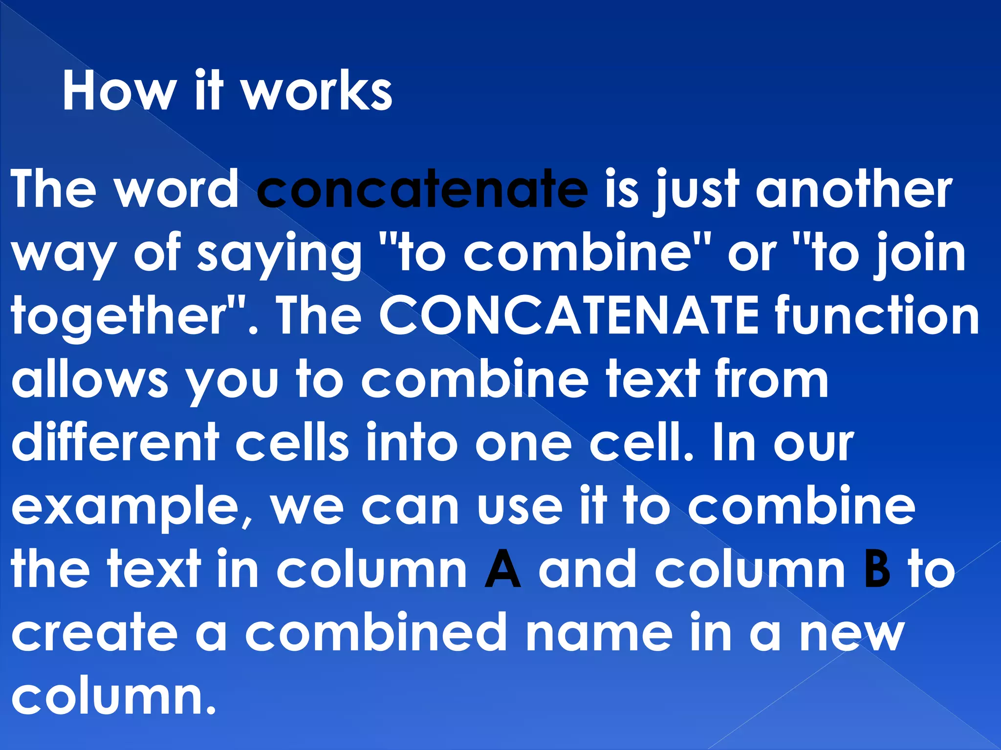 How it works
The word concatenate is just another
way of saying "to combine" or "to join
together". The CONCATENATE function
allows you to combine text from
different cells into one cell. In our
example, we can use it to combine
the text in column A and column B to
create a combined name in a new
column.
 