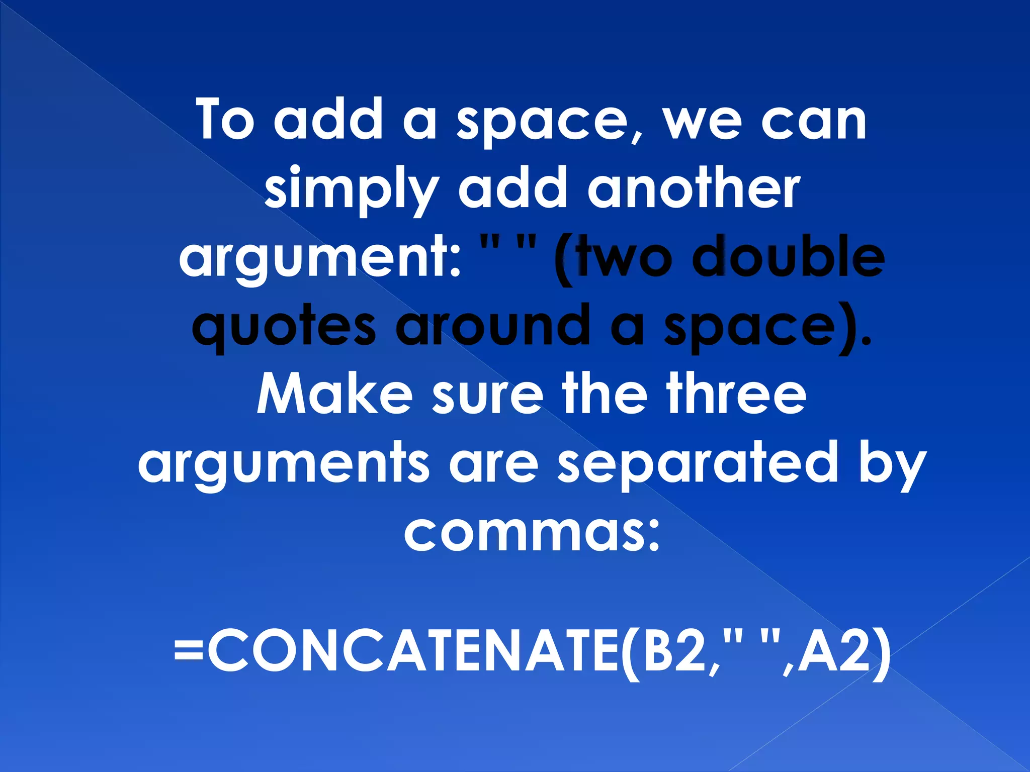 To add a space, we can
simply add another
argument: " " (two double
quotes around a space).
Make sure the three
arguments are separated by
commas:
=CONCATENATE(B2," ",A2)
 