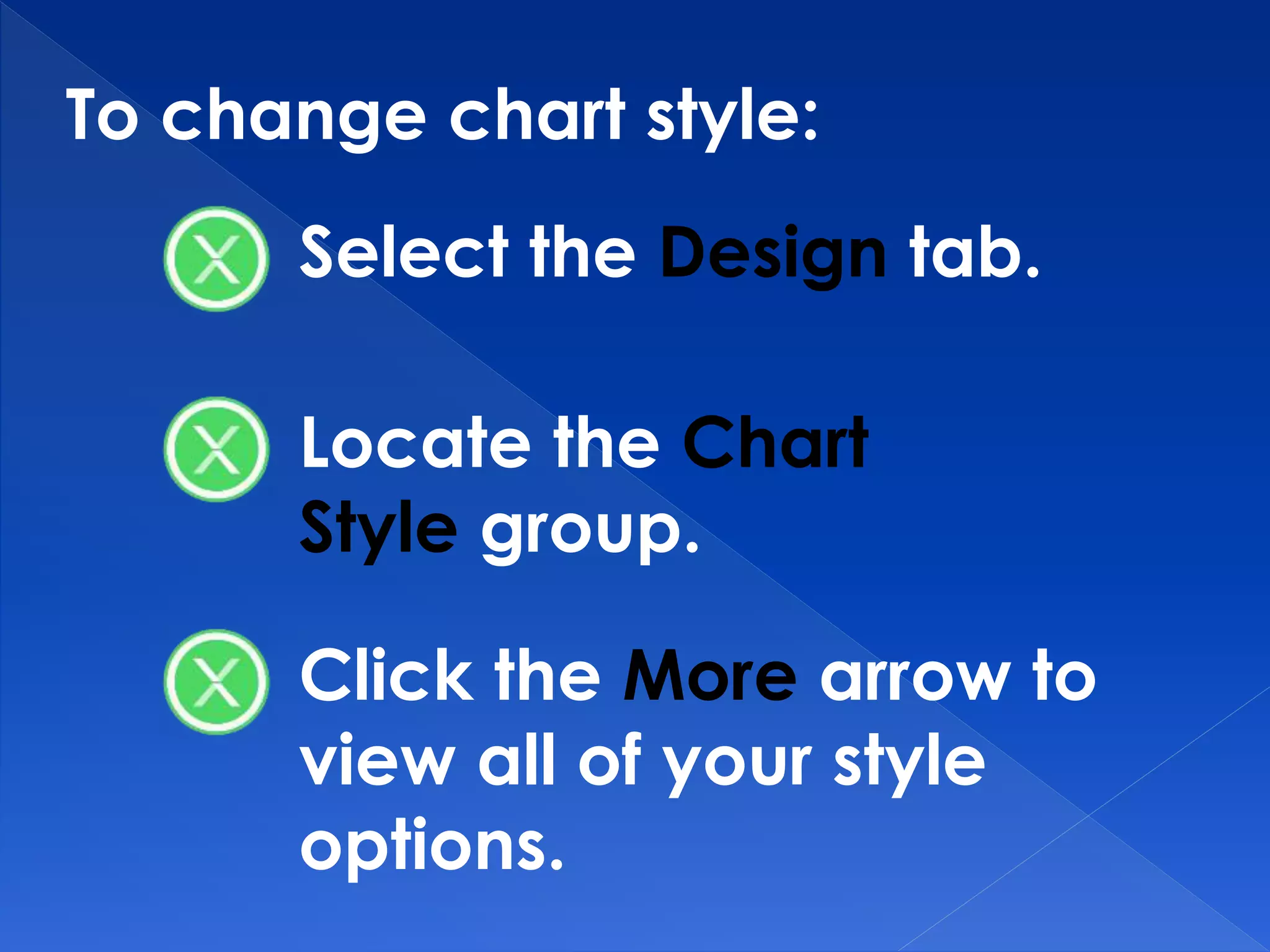 To change chart style:
Select the Design tab.
Locate the Chart
Style group.
Click the More arrow to
view all of your style
options.
 