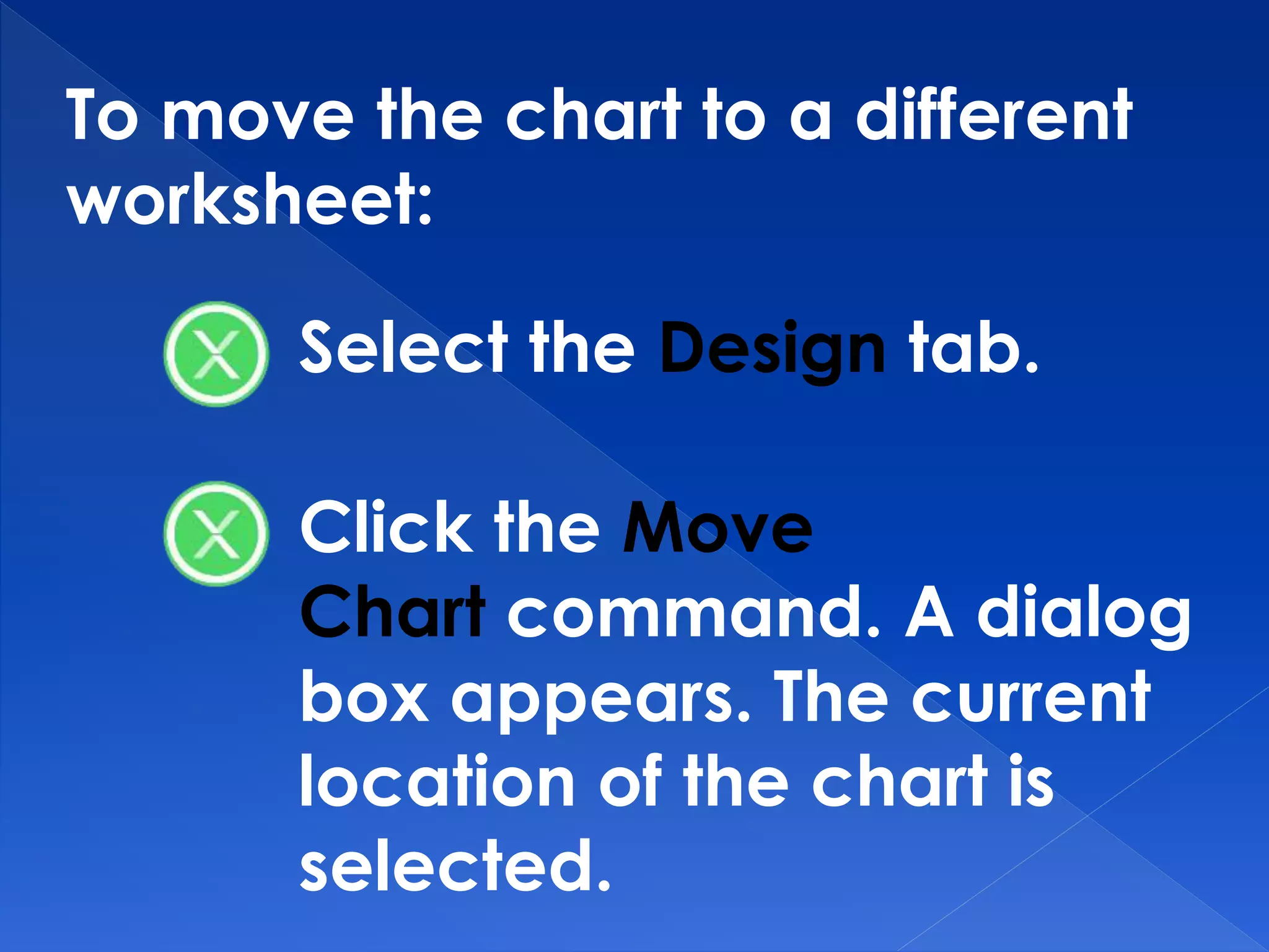 To move the chart to a different
worksheet:
Select the Design tab.
Click the Move
Chart command. A dialog
box appears. The current
location of the chart is
selected.
 
