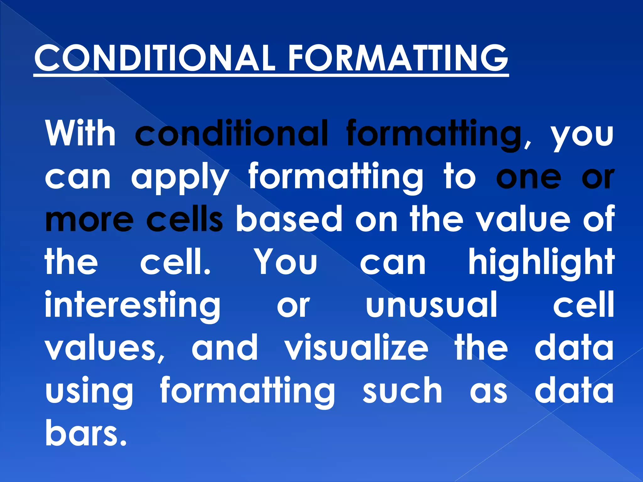 CONDITIONAL FORMATTING
With conditional formatting, you
can apply formatting to one or
more cells based on the value of
the cell. You can highlight
interesting or unusual cell
values, and visualize the data
using formatting such as data
bars.
 