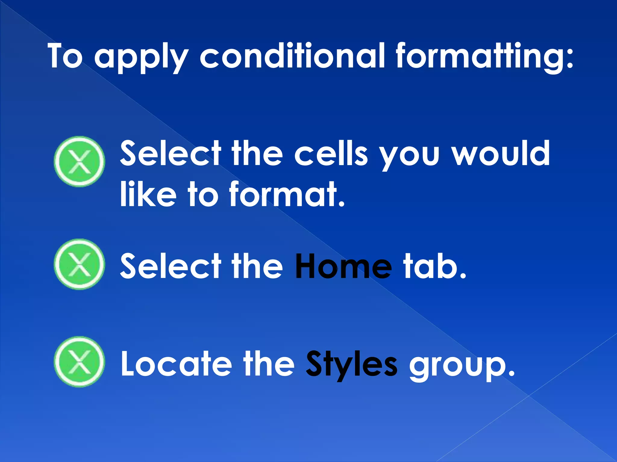 To apply conditional formatting:
Select the cells you would
like to format.
Select the Home tab.
Locate the Styles group.
 
