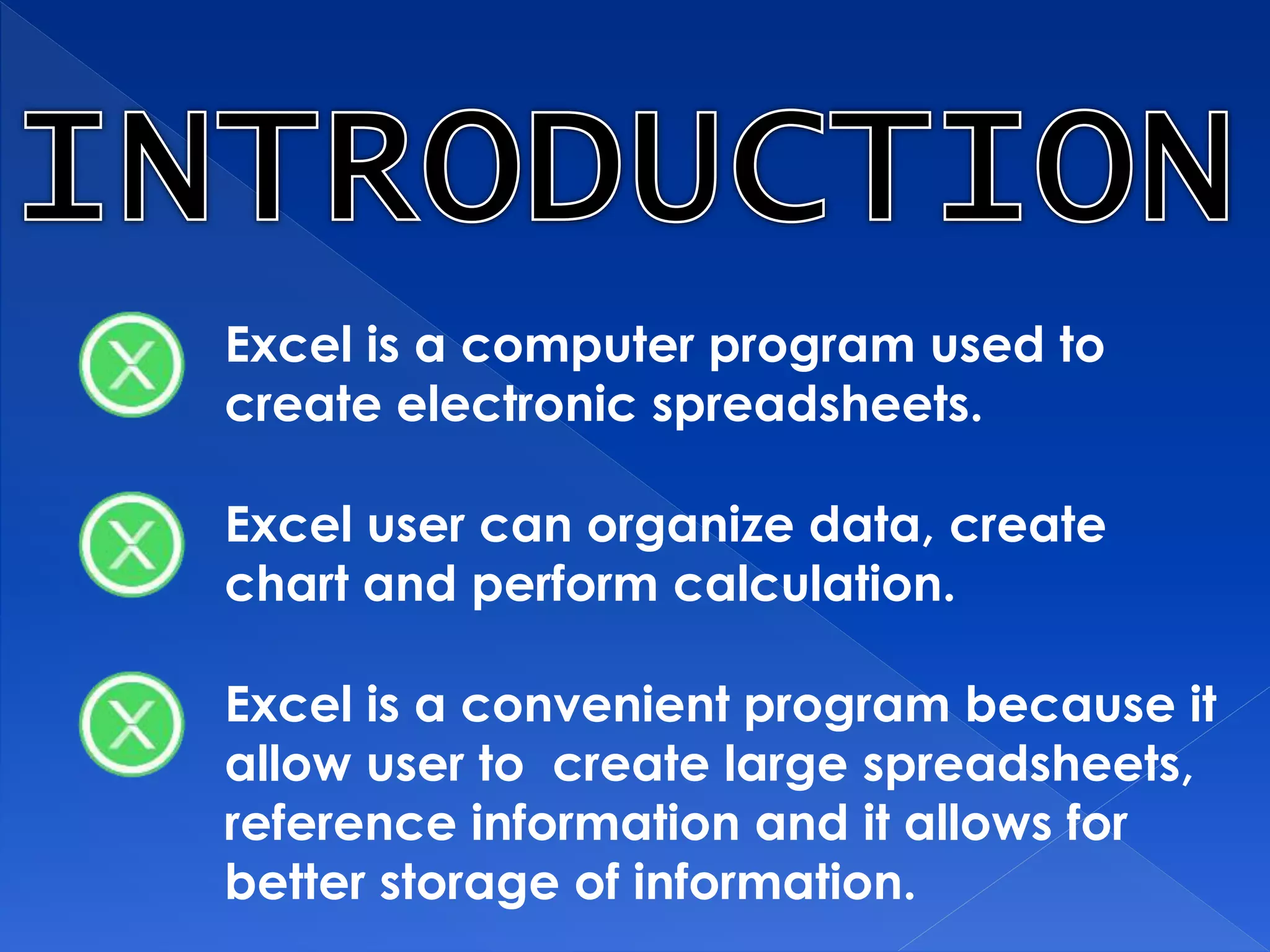 Excel is a computer program used to
create electronic spreadsheets.
Excel user can organize data, create
chart and perform calculation.
Excel is a convenient program because it
allow user to create large spreadsheets,
reference information and it allows for
better storage of information.
 