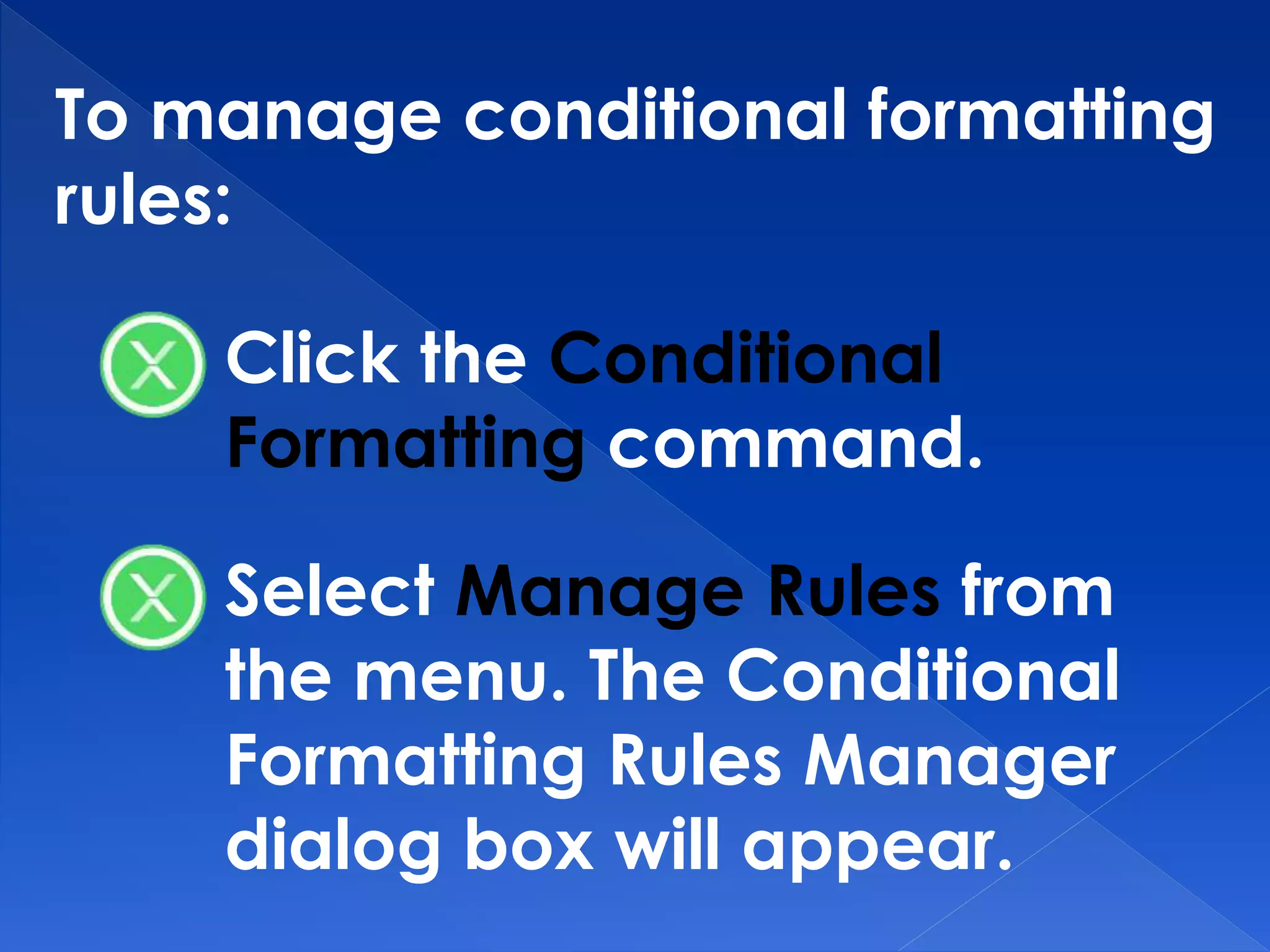 To manage conditional formatting
rules:
Click the Conditional
Formatting command.
Select Manage Rules from
the menu. The Conditional
Formatting Rules Manager
dialog box will appear.
 