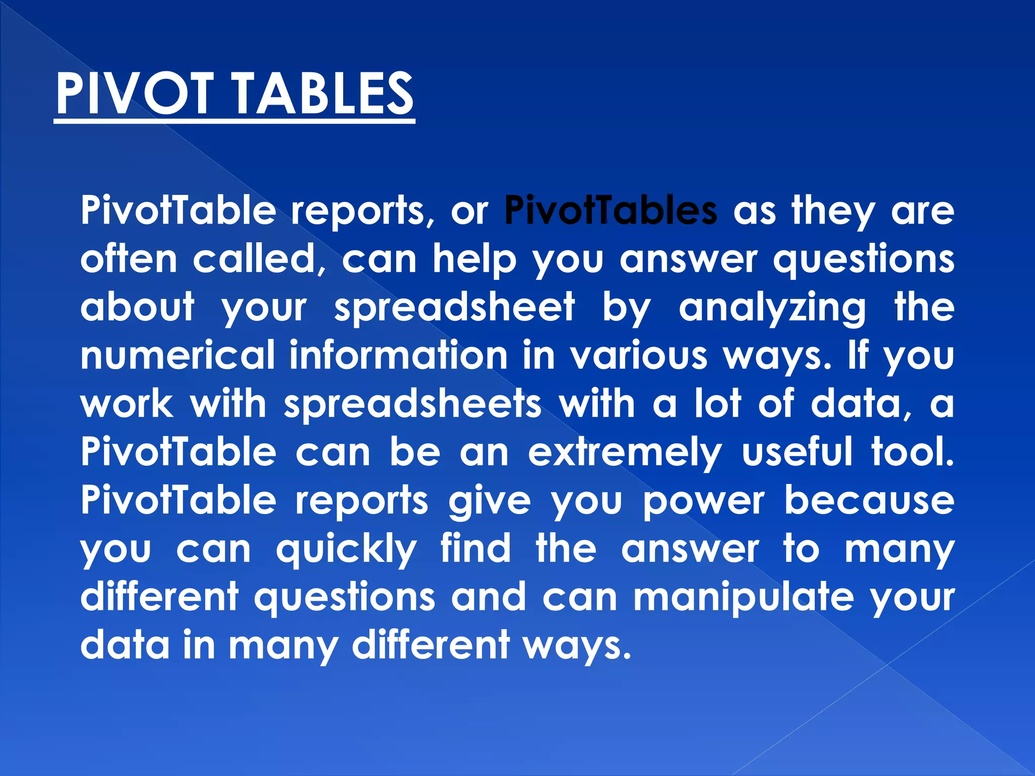 PIVOT TABLES
PivotTable reports, or PivotTables as they are
often called, can help you answer questions
about your spreadsheet by analyzing the
numerical information in various ways. If you
work with spreadsheets with a lot of data, a
PivotTable can be an extremely useful tool.
PivotTable reports give you power because
you can quickly find the answer to many
different questions and can manipulate your
data in many different ways.
 