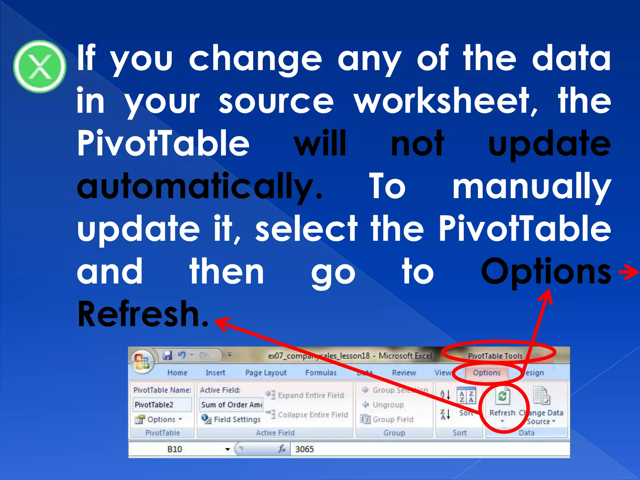 If you change any of the data
in your source worksheet, the
PivotTable will not update
automatically. To manually
update it, select the PivotTable
and then go to Options
Refresh.
 