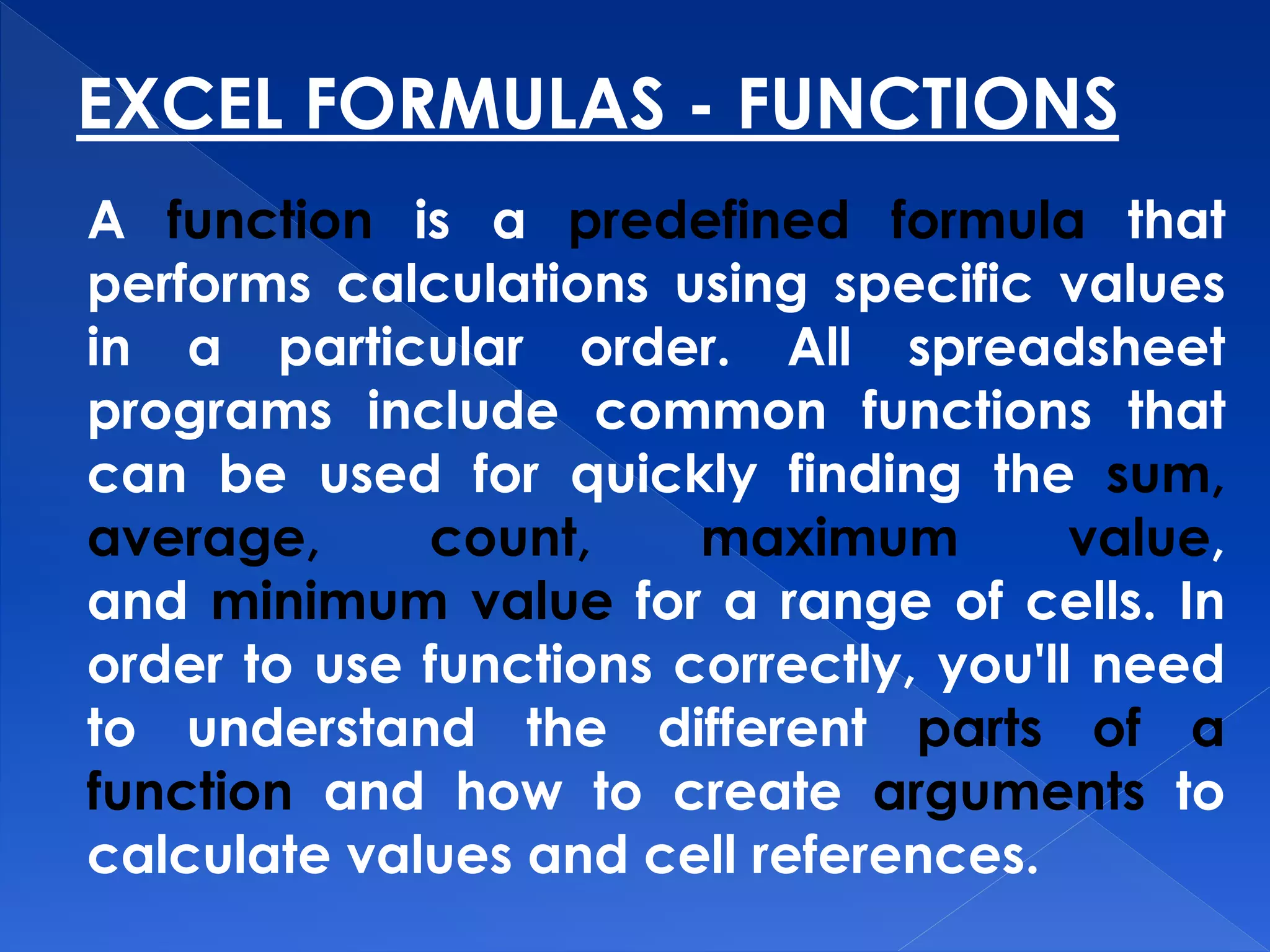 EXCEL FORMULAS - FUNCTIONS
A function is a predefined formula that
performs calculations using specific values
in a particular order. All spreadsheet
programs include common functions that
can be used for quickly finding the sum,
average, count, maximum value,
and minimum value for a range of cells. In
order to use functions correctly, you'll need
to understand the different parts of a
function and how to create arguments to
calculate values and cell references.
 