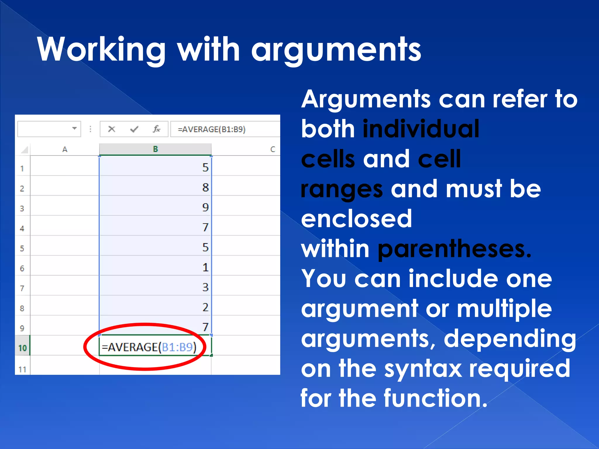 Working with arguments
Arguments can refer to
both individual
cells and cell
ranges and must be
enclosed
within parentheses.
You can include one
argument or multiple
arguments, depending
on the syntax required
for the function.
 