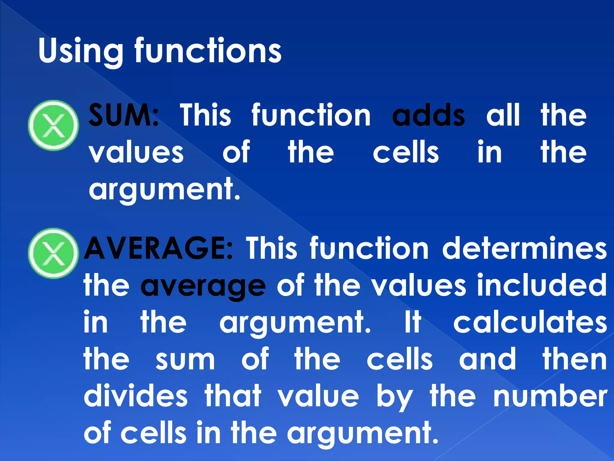 Using functions
SUM: This function adds all the
values of the cells in the
argument.
AVERAGE: This function determines
the average of the values included
in the argument. It calculates
the sum of the cells and then
divides that value by the number
of cells in the argument.
 
