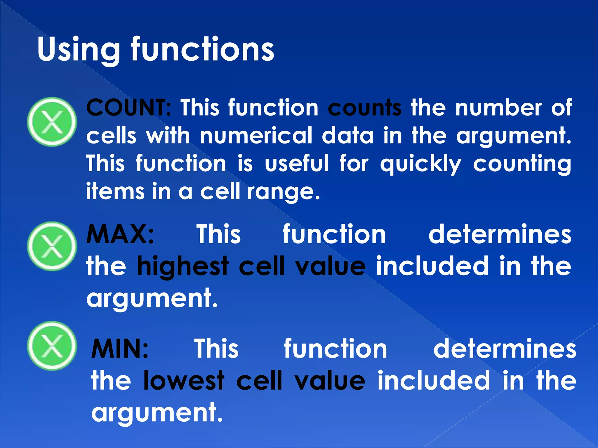 Using functions
COUNT: This function counts the number of
cells with numerical data in the argument.
This function is useful for quickly counting
items in a cell range.
MAX: This function determines
the highest cell value included in the
argument.
MIN: This function determines
the lowest cell value included in the
argument.
 