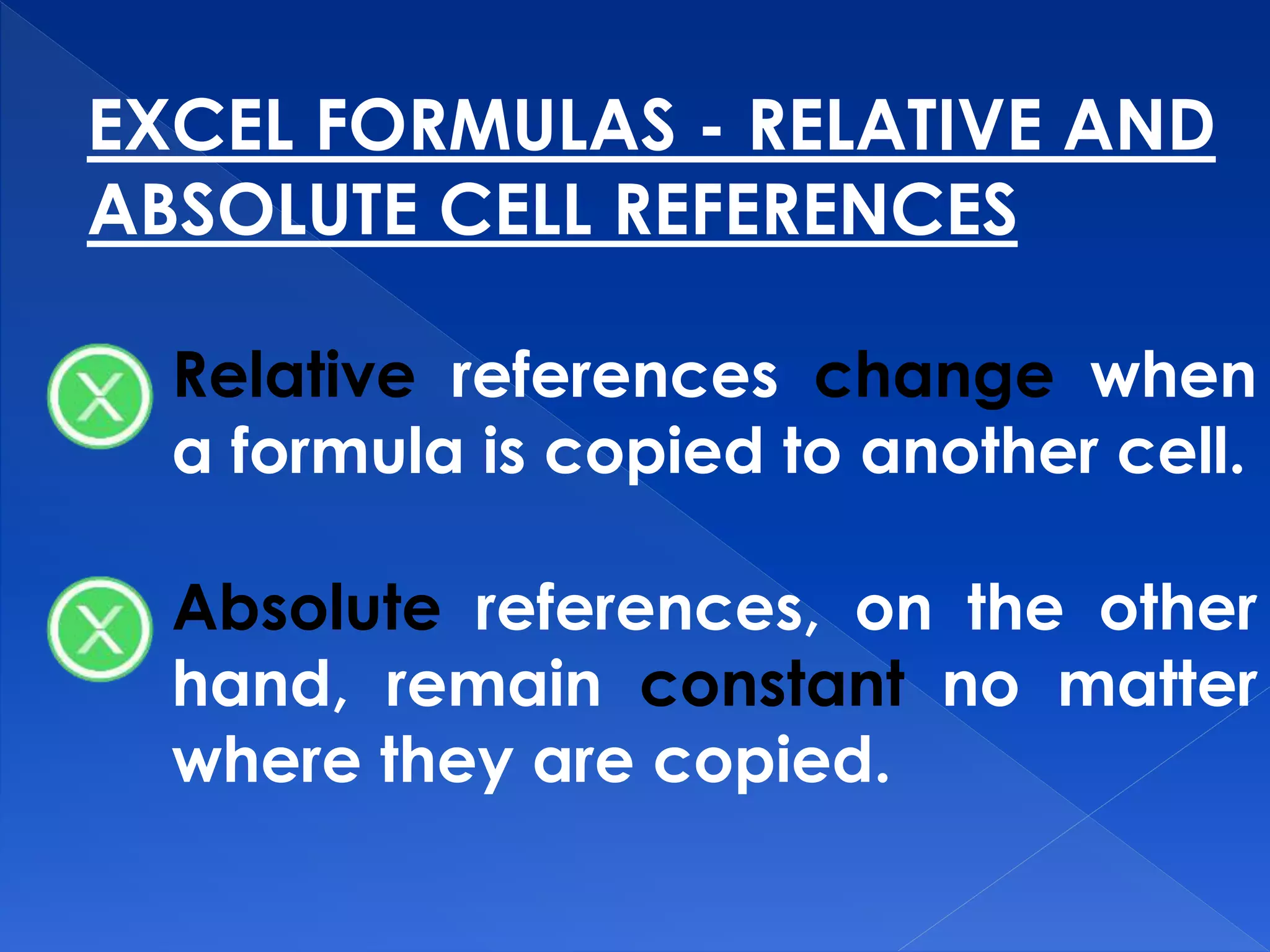 EXCEL FORMULAS - RELATIVE AND
ABSOLUTE CELL REFERENCES
Relative references change when
a formula is copied to another cell.
Absolute references, on the other
hand, remain constant no matter
where they are copied.
 