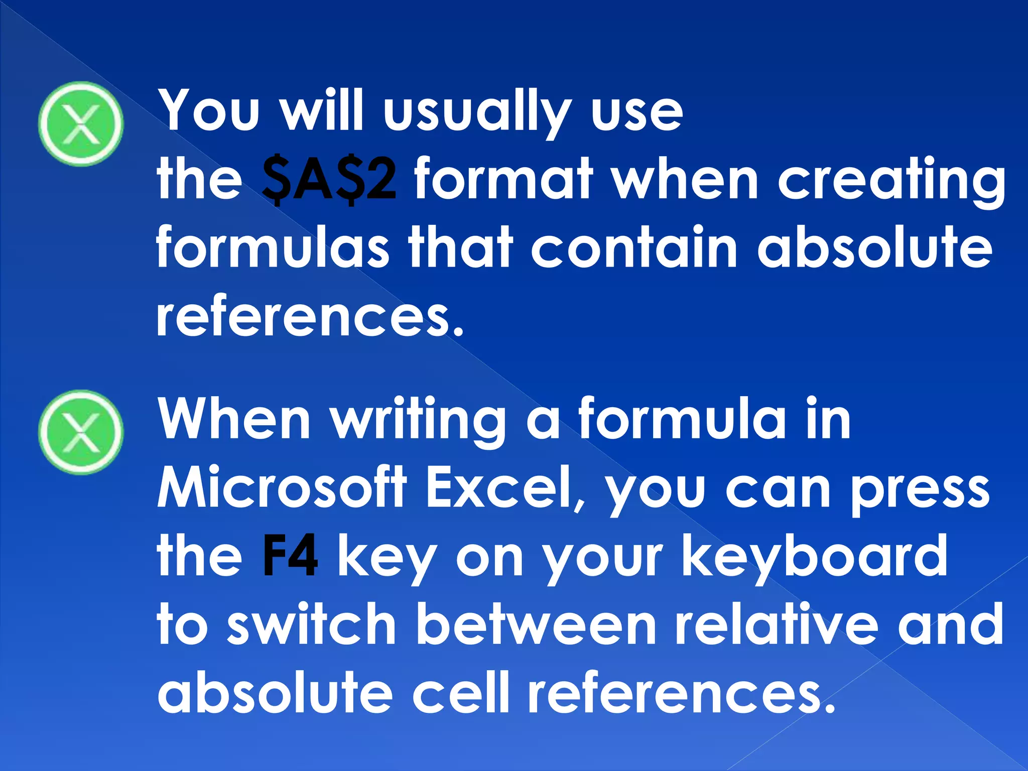 You will usually use
the $A$2 format when creating
formulas that contain absolute
references.
When writing a formula in
Microsoft Excel, you can press
the F4 key on your keyboard
to switch between relative and
absolute cell references.
 