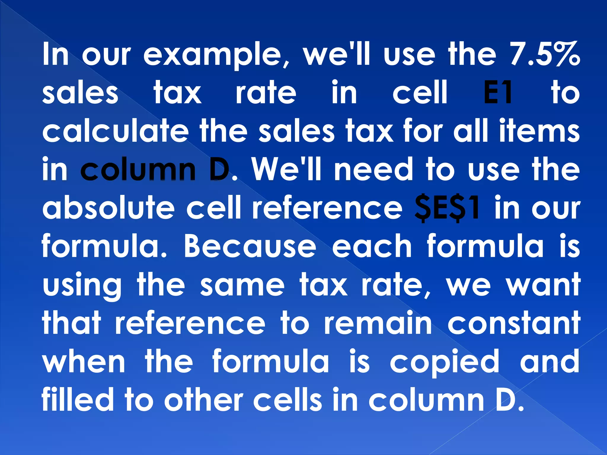 In our example, we'll use the 7.5%
sales tax rate in cell E1 to
calculate the sales tax for all items
in column D. We'll need to use the
absolute cell reference $E$1 in our
formula. Because each formula is
using the same tax rate, we want
that reference to remain constant
when the formula is copied and
filled to other cells in column D.
 