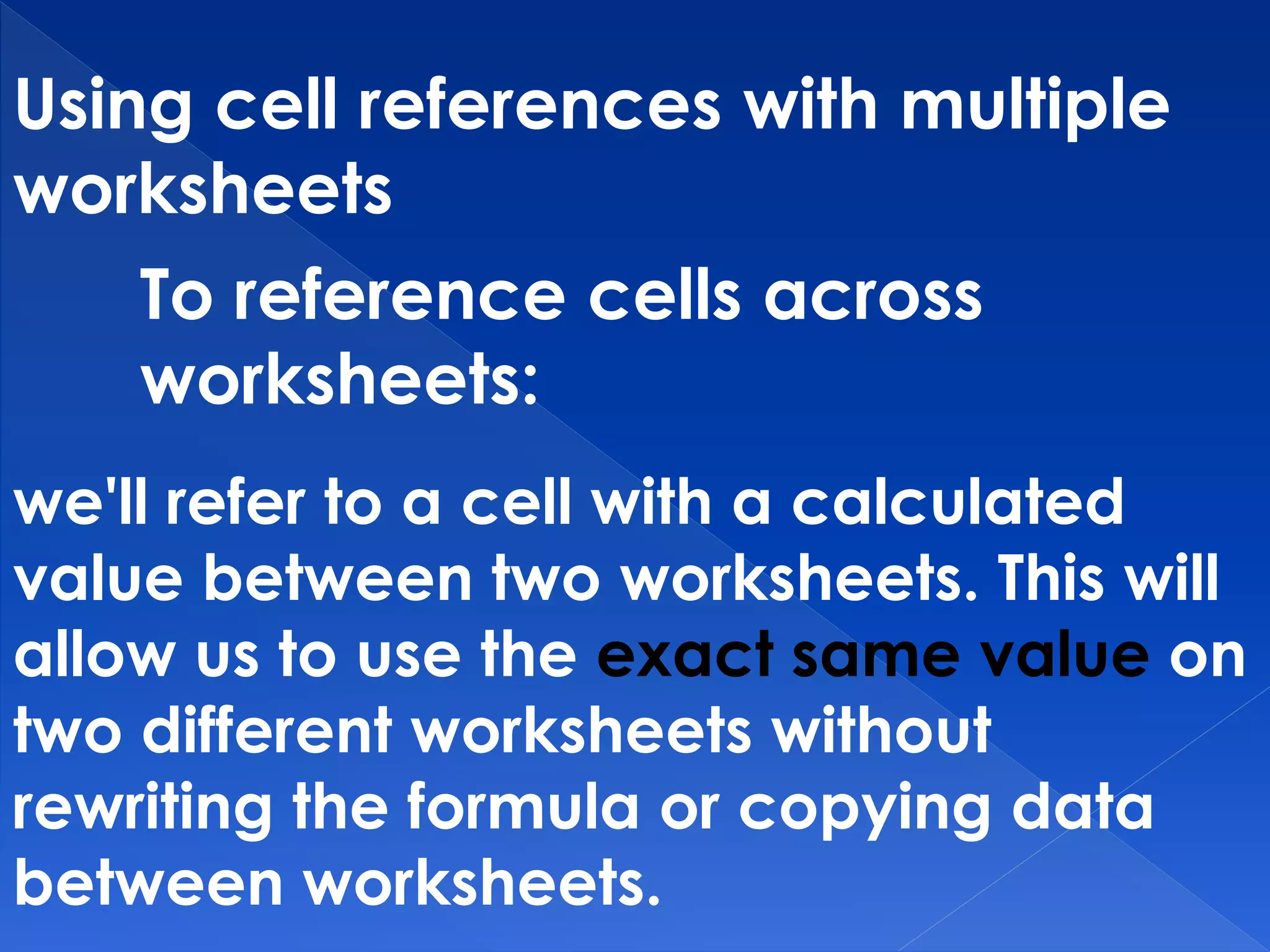 Using cell references with multiple
worksheets
To reference cells across
worksheets:
we'll refer to a cell with a calculated
value between two worksheets. This will
allow us to use the exact same value on
two different worksheets without
rewriting the formula or copying data
between worksheets.
 