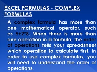 EXCEL FORMULAS - COMPLEX
FORMULAS
A complex formula has more than
one mathematical operator, such
as 5+2*8. When there is more than
one operation in a formula, the order
of operations tells your spreadsheet
which operation to calculate first. In
order to use complex formulas, you
will need to understand the order of
operations.
 