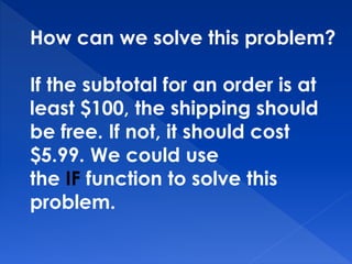 How can we solve this problem?
If the subtotal for an order is at
least $100, the shipping should
be free. If not, it should cost
$5.99. We could use
the IF function to solve this
problem.
 