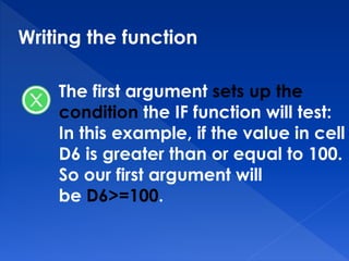 Writing the function
The first argument sets up the
condition the IF function will test:
In this example, if the value in cell
D6 is greater than or equal to 100.
So our first argument will
be D6>=100.
 