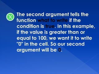 The second argument tells the
function what to write if the
condition is true. In this example,
if the value is greater than or
equal to 100, we want it to write
"0" in the cell. So our second
argument will be 0.
 