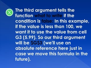 The third argument tells the
function what to write if the
condition is false: In this example,
if the value is less than 100, we
want it to use the value from cell
G3 (5.99). So our third argument
will be $G$3 (we'll use an
absolute reference here just in
case we move this formula in the
future).
 