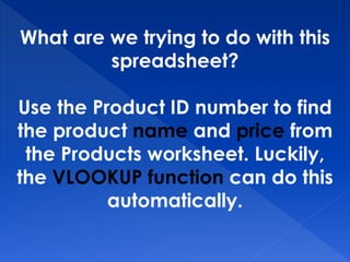 What are we trying to do with this
spreadsheet?
Use the Product ID number to find
the product name and price from
the Products worksheet. Luckily,
the VLOOKUP function can do this
automatically.
 