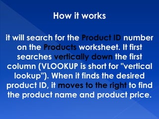 How it works
it will search for the Product ID number
on the Products worksheet. It first
searches vertically down the first
column (VLOOKUP is short for "vertical
lookup"). When it finds the desired
product ID, it moves to the right to find
the product name and product price.
 