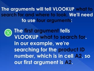 The arguments will tell VLOOKUP what to
search for and where to look. We'll need
to use four arguments:
The first argument tells
VLOOKUP what to search for.
In our example, we're
searching for the product ID
number, which is in cell A2, so
our first argument is A2.
 