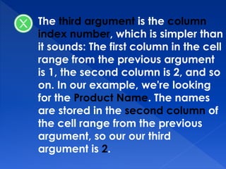 The third argument is the column
index number, which is simpler than
it sounds: The first column in the cell
range from the previous argument
is 1, the second column is 2, and so
on. In our example, we're looking
for the Product Name. The names
are stored in the second column of
the cell range from the previous
argument, so our our third
argument is 2.
 