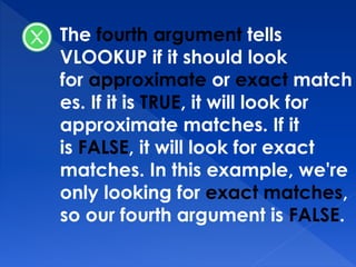 The fourth argument tells
VLOOKUP if it should look
for approximate or exact match
es. If it is TRUE, it will look for
approximate matches. If it
is FALSE, it will look for exact
matches. In this example, we're
only looking for exact matches,
so our fourth argument is FALSE.
 