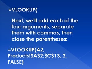 =VLOOKUP(
Next, we'll add each of the
four arguments, separate
them with commas, then
close the parentheses:
=VLOOKUP(A2,
Products!$A$2:$C$13, 2,
FALSE)
 