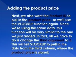 Adding the product price
Next, we also want the Product ID to
pull in the product price, so we'll use
the VLOOKUP function again. Since
we're using the same data, this
function will be very similar to the one
we just added. In fact, all we have to
do is change the third argument to 3.
This will tell VLOOKUP to pull in the
data from the third column, where the
product price is stored:
 
