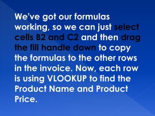 We've got our formulas
working, so we can just select
cells B2 and C2 and then drag
the fill handle down to copy
the formulas to the other rows
in the invoice. Now, each row
is using VLOOKUP to find the
Product Name and Product
Price.
 
