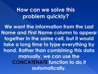 How can we solve this
problem quickly?
We want the information from the Last
Name and First Name column to appear
together in the same cell, but it would
take a long time to type everything by
hand. Rather than combining this data
manually, we can use the
CONCATENATE function to do it
automatically.
 