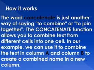 How it works
The word concatenate is just another
way of saying "to combine" or "to join
together". The CONCATENATE function
allows you to combine text from
different cells into one cell. In our
example, we can use it to combine
the text in column A and column B to
create a combined name in a new
column.
 