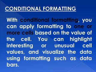 CONDITIONAL FORMATTING
With conditional formatting, you
can apply formatting to one or
more cells based on the value of
the cell. You can highlight
interesting or unusual cell
values, and visualize the data
using formatting such as data
bars.
 
