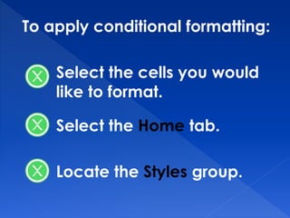 To apply conditional formatting:
Select the cells you would
like to format.
Select the Home tab.
Locate the Styles group.
 
