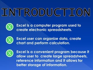 Excel is a computer program used to
create electronic spreadsheets.
Excel user can organize data, create
chart and perform calculation.
Excel is a convenient program because it
allow user to create large spreadsheets,
reference information and it allows for
better storage of information.
 