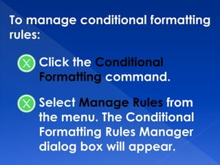 To manage conditional formatting
rules:
Click the Conditional
Formatting command.
Select Manage Rules from
the menu. The Conditional
Formatting Rules Manager
dialog box will appear.
 