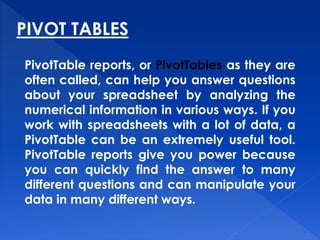 PIVOT TABLES
PivotTable reports, or PivotTables as they are
often called, can help you answer questions
about your spreadsheet by analyzing the
numerical information in various ways. If you
work with spreadsheets with a lot of data, a
PivotTable can be an extremely useful tool.
PivotTable reports give you power because
you can quickly find the answer to many
different questions and can manipulate your
data in many different ways.
 