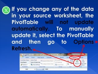 If you change any of the data
in your source worksheet, the
PivotTable will not update
automatically. To manually
update it, select the PivotTable
and then go to Options
Refresh.
 