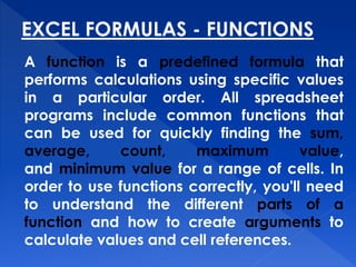 EXCEL FORMULAS - FUNCTIONS
A function is a predefined formula that
performs calculations using specific values
in a particular order. All spreadsheet
programs include common functions that
can be used for quickly finding the sum,
average, count, maximum value,
and minimum value for a range of cells. In
order to use functions correctly, you'll need
to understand the different parts of a
function and how to create arguments to
calculate values and cell references.
 