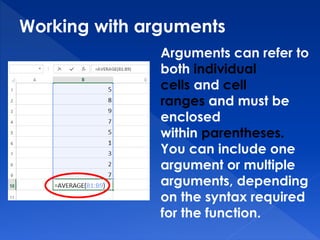 Working with arguments
Arguments can refer to
both individual
cells and cell
ranges and must be
enclosed
within parentheses.
You can include one
argument or multiple
arguments, depending
on the syntax required
for the function.
 
