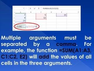 Multiple arguments must be
separated by a comma. For
example, the function =SUM(A1:A3,
C1:C2, E2) will add the values of all
cells in the three arguments.
 