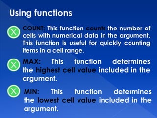 Using functions
COUNT: This function counts the number of
cells with numerical data in the argument.
This function is useful for quickly counting
items in a cell range.
MAX: This function determines
the highest cell value included in the
argument.
MIN: This function determines
the lowest cell value included in the
argument.
 