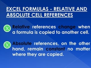 EXCEL FORMULAS - RELATIVE AND
ABSOLUTE CELL REFERENCES
Relative references change when
a formula is copied to another cell.
Absolute references, on the other
hand, remain constant no matter
where they are copied.
 