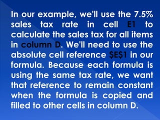 In our example, we'll use the 7.5%
sales tax rate in cell E1 to
calculate the sales tax for all items
in column D. We'll need to use the
absolute cell reference $E$1 in our
formula. Because each formula is
using the same tax rate, we want
that reference to remain constant
when the formula is copied and
filled to other cells in column D.
 